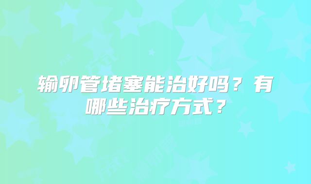 输卵管堵塞能治好吗？有哪些治疗方式？