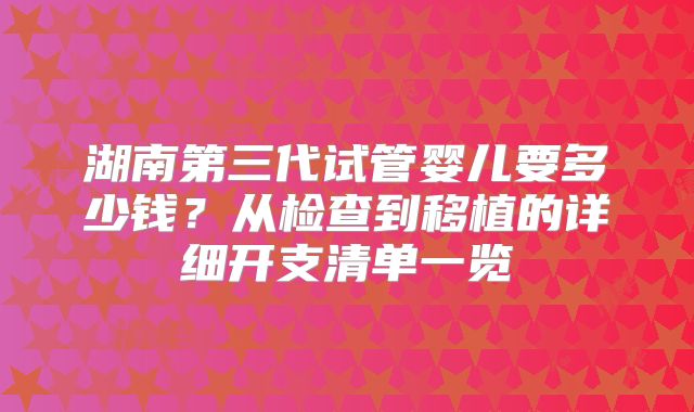 湖南第三代试管婴儿要多少钱？从检查到移植的详细开支清单一览