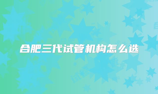 合肥三代试管机构怎么选