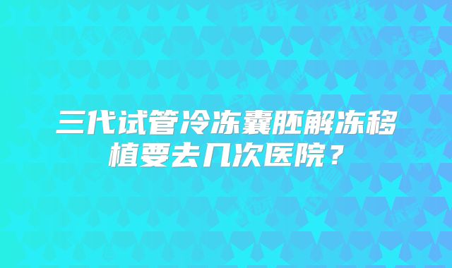 三代试管冷冻囊胚解冻移植要去几次医院？