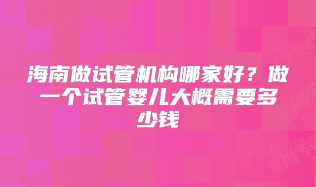 海南做试管机构哪家好？做一个试管婴儿大概需要多少钱