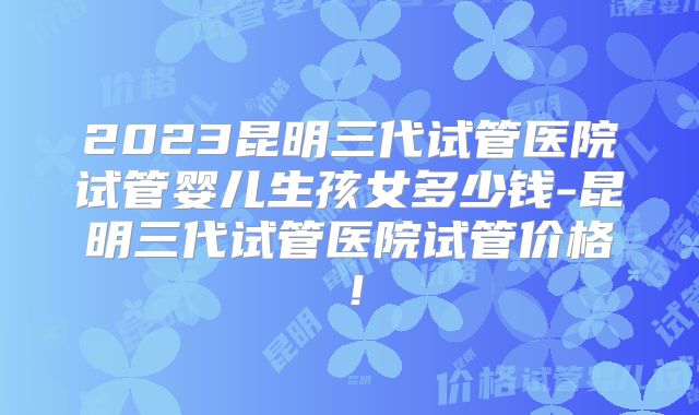 2023昆明三代试管医院试管婴儿生孩女多少钱-昆明三代试管医院试管价格!
