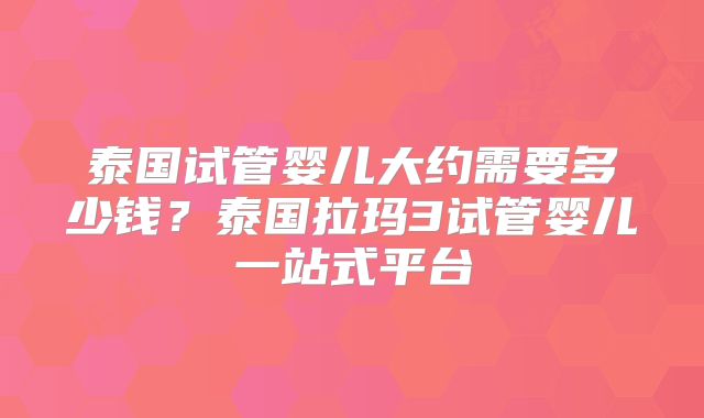 泰国试管婴儿大约需要多少钱?泰国拉玛3试管婴儿一站式平台