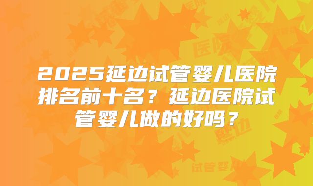 2025延边试管婴儿医院排名前十名？延边医院试管婴儿做的好吗？
