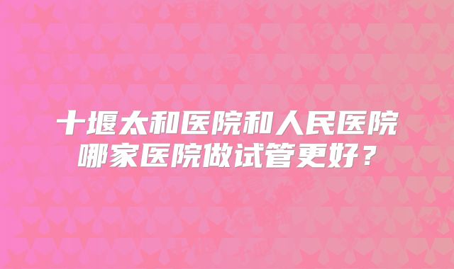十堰太和医院和人民医院哪家医院做试管更好？