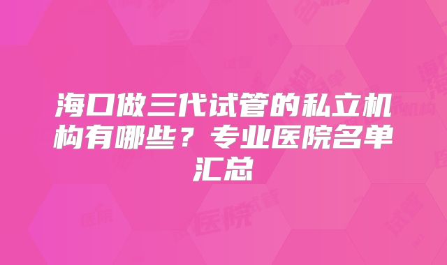 海口做三代试管的私立机构有哪些？专业医院名单汇总