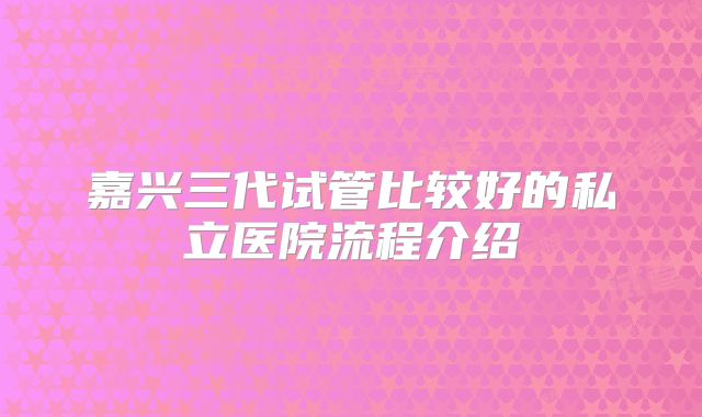 嘉兴三代试管比较好的私立医院流程介绍