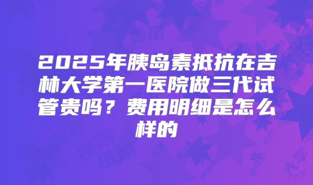 2025年胰岛素抵抗在吉林大学第一医院做三代试管贵吗?费用明细是怎么样的