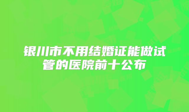 银川市不用结婚证能做试管的医院前十公布
