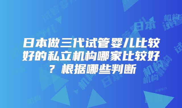 日本做三代试管婴儿比较好的私立机构哪家比较好？根据哪些判断