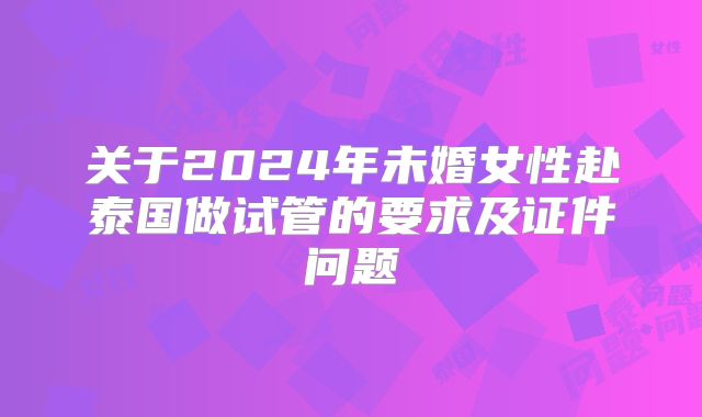 关于2024年未婚女性赴泰国做试管的要求及证件问题