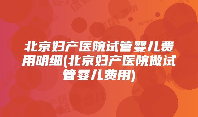 北京妇产医院试管婴儿费用明细(北京妇产医院做试管婴儿费用)