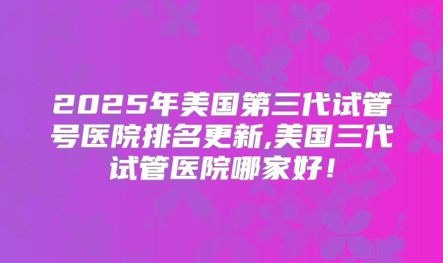 2025年美国第三代试管号医院排名更新,美国三代试管医院哪家好！