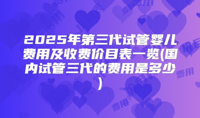 2025年第三代试管婴儿费用及收费价目表一览(国内试管三代的费用是多少)