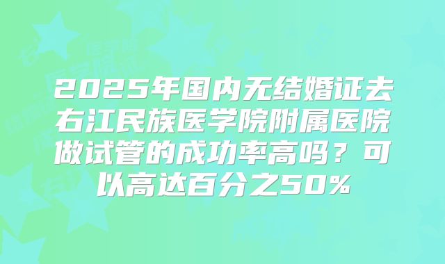 2025年国内无结婚证去右江民族医学院附属医院做试管的成功率高吗?可以高达百分之50%