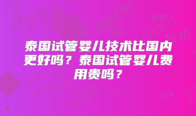 泰国试管婴儿技术比国内更好吗？泰国试管婴儿费用贵吗？