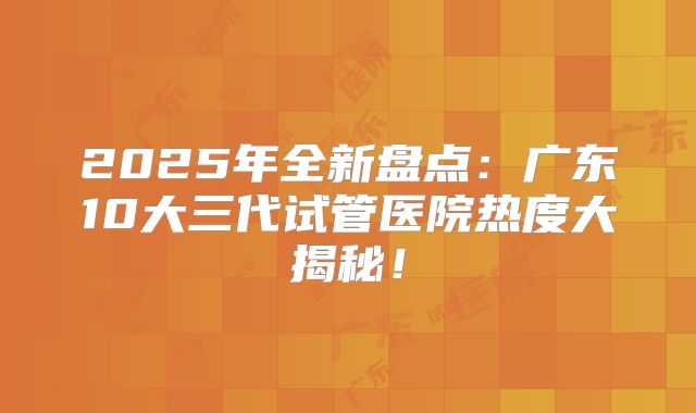 2025年全新盘点：广东10大三代试管医院热度大揭秘！