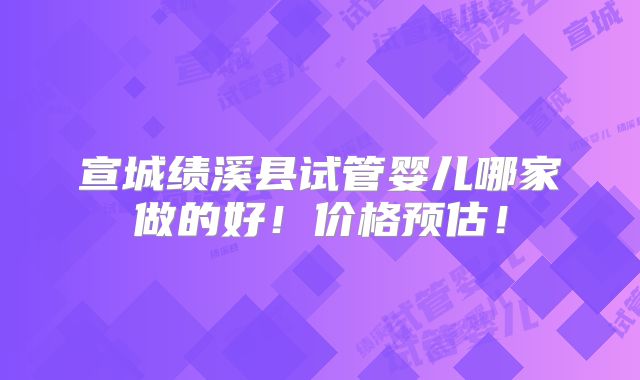 宣城绩溪县试管婴儿哪家做的好！价格预估！