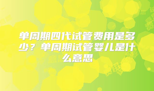 单周期四代试管费用是多少？单周期试管婴儿是什么意思