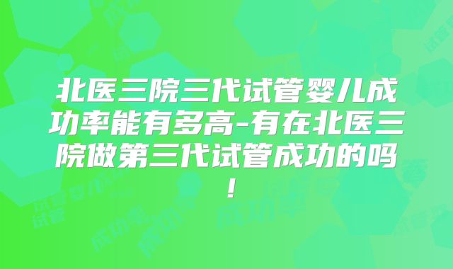 北医三院三代试管婴儿成功率能有多高-有在北医三院做第三代试管成功的吗！
