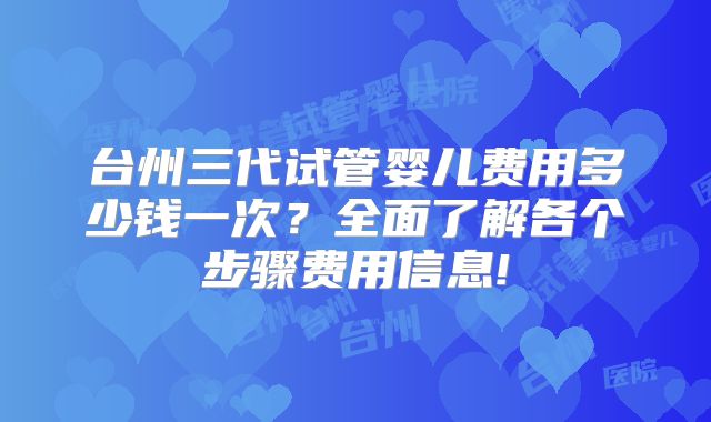 台州三代试管婴儿费用多少钱一次?全面了解各个步骤费用信息!
