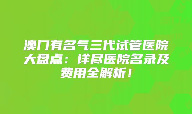 澳门有名气三代试管医院大盘点：详尽医院名录及费用全解析！