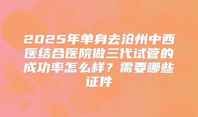 2025年单身去沧州中西医结合医院做三代试管的成功率怎么样？需要哪些证件