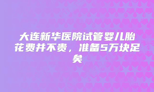 大连新华医院试管婴儿胎花费并不贵,准备5万块足矣