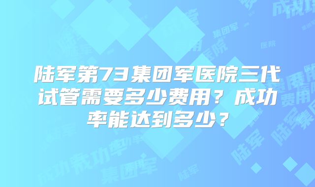陆军第73集团军医院三代试管需要多少费用？成功率能达到多少？