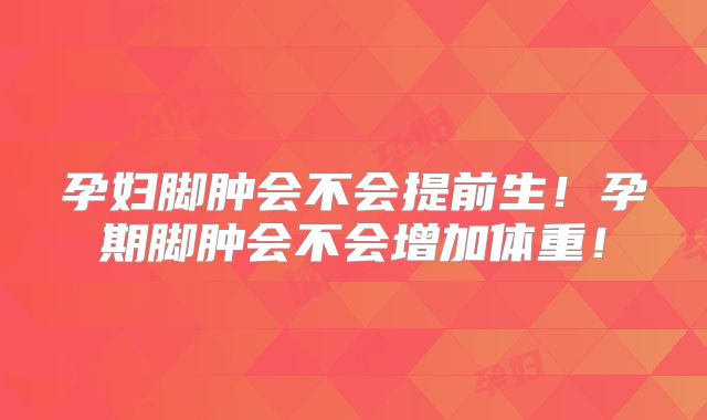 孕妇脚肿会不会提前生！孕期脚肿会不会增加体重！
