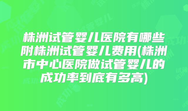 株洲试管婴儿医院有哪些附株洲试管婴儿费用(株洲市中心医院做试管婴儿的成功率到底有多高)