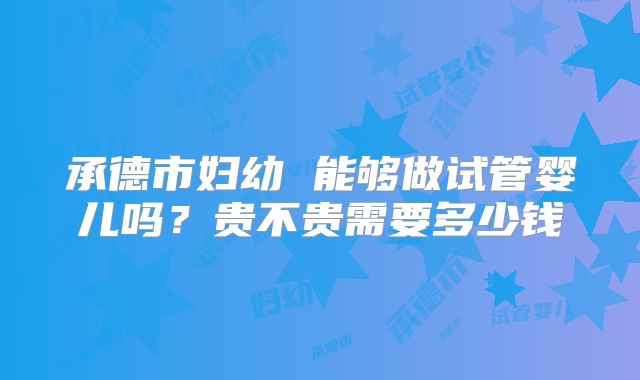 承德市妇幼 能够做试管婴儿吗?贵不贵需要多少钱