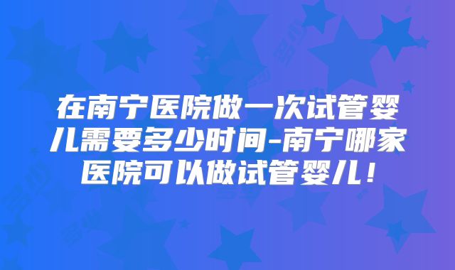 在南宁医院做一次试管婴儿需要多少时间-南宁哪家医院可以做试管婴儿!