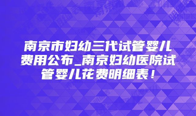 南京市妇幼三代试管婴儿费用公布_南京妇幼医院试管婴儿花费明细表！