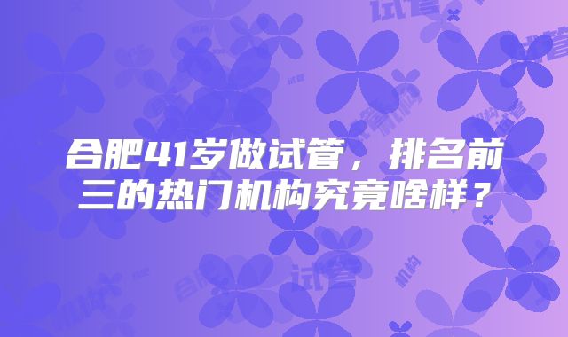 合肥41岁做试管，排名前三的热门机构究竟啥样？
