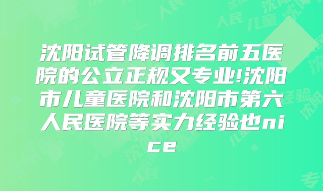 沈阳试管降调排名前五医院的公立正规又专业!沈阳市儿童医院和沈阳市第六人民医院等实力经验也nice