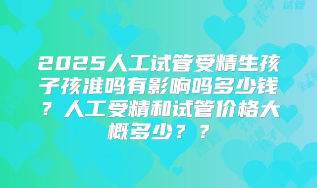 2025人工试管受精生孩子孩准吗有影响吗多少钱？人工受精和试管价格大概多少？？