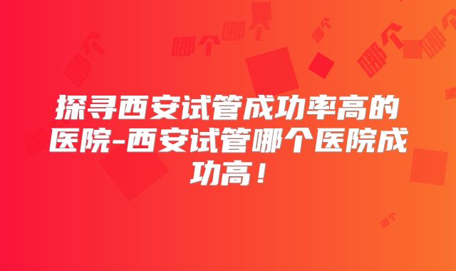 探寻西安试管成功率高的医院-西安试管哪个医院成功高！