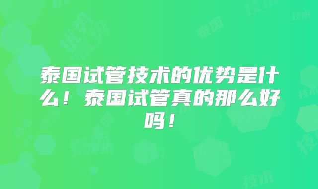 泰国试管技术的优势是什么！泰国试管真的那么好吗！