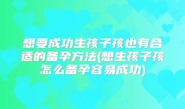 想要成功生孩子孩也有合适的备孕方法(想生孩子孩怎么备孕容易成功)