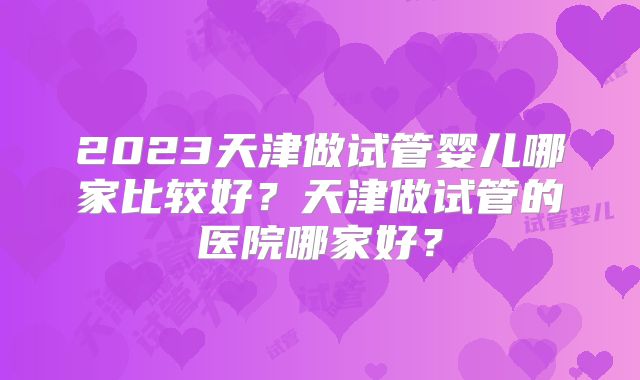 2023天津做试管婴儿哪家比较好?天津做试管的医院哪家好?