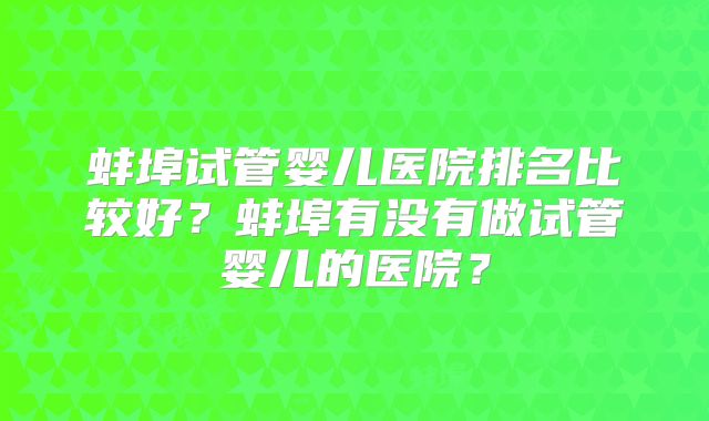 蚌埠试管婴儿医院排名比较好?蚌埠有没有做试管婴儿的医院?