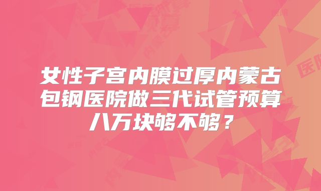女性子宫内膜过厚内蒙古包钢医院做三代试管预算八万块够不够？