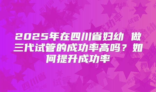 2025年在四川省妇幼 做三代试管的成功率高吗？如何提升成功率