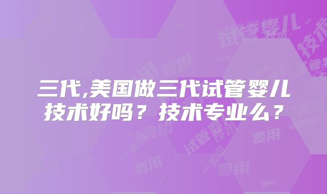 三代,美国做三代试管婴儿技术好吗?技术专业么?