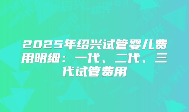 2025年绍兴试管婴儿费用明细:一代、二代、三代试管费用