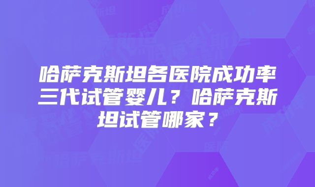 哈萨克斯坦各医院成功率三代试管婴儿？哈萨克斯坦试管哪家？