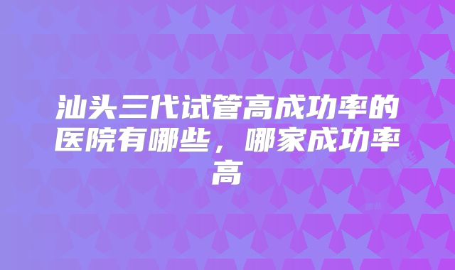汕头三代试管高成功率的医院有哪些，哪家成功率高
