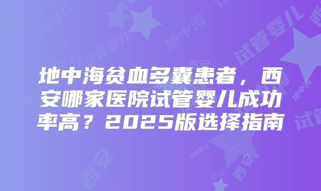 地中海贫血多囊患者，西安哪家医院试管婴儿成功率高？2025版选择指南