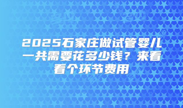 2025石家庄做试管婴儿一共需要花多少钱？来看看个环节费用